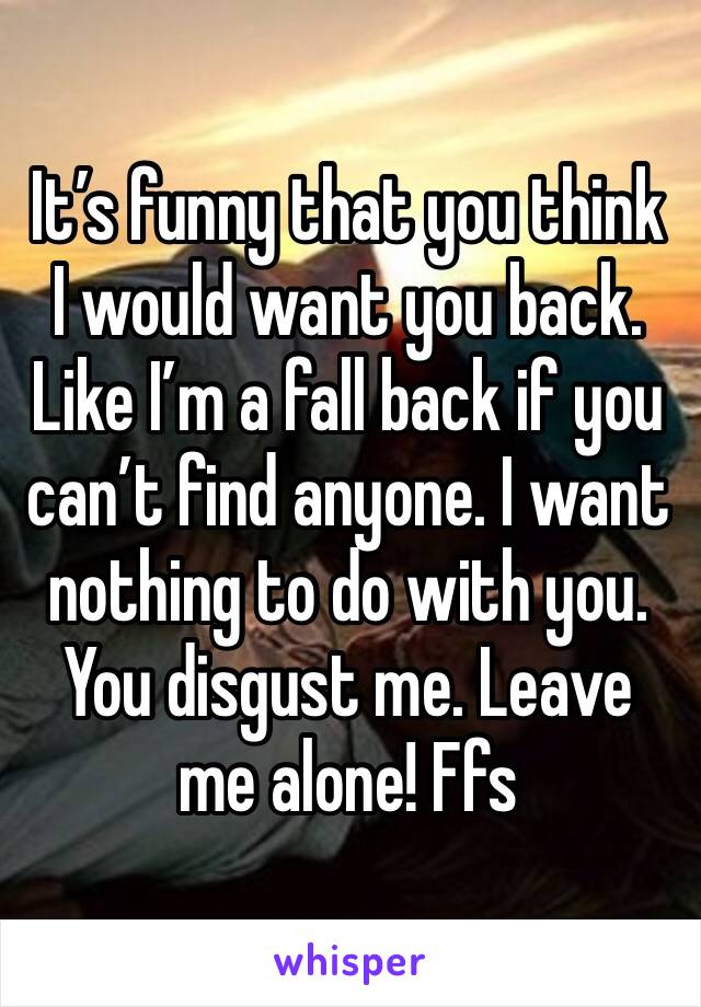 It’s funny that you think I would want you back. Like I’m a fall back if you can’t find anyone. I want nothing to do with you. You disgust me. Leave me alone! Ffs 