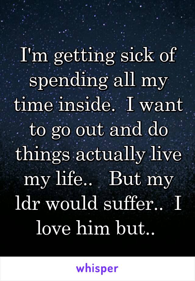 I'm getting sick of spending all my time inside.  I want to go out and do things actually live my life..   But my ldr would suffer..  I love him but.. 