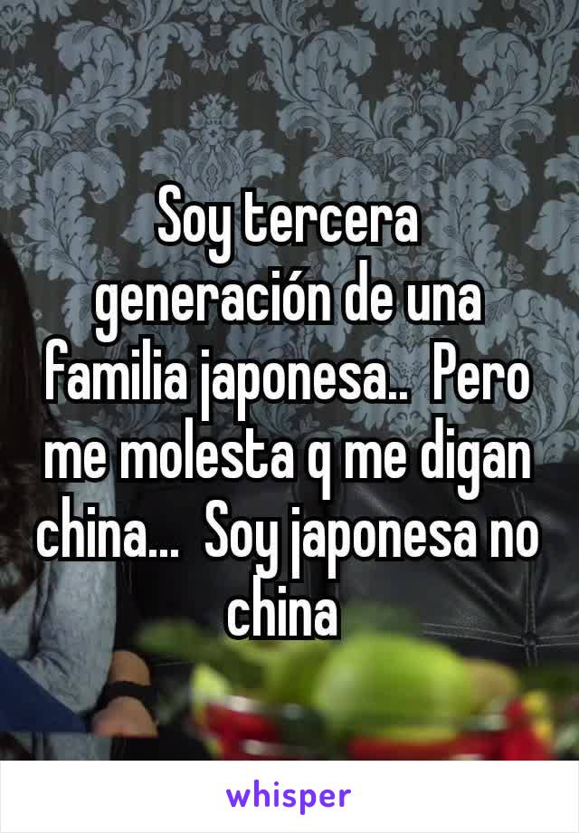 Soy tercera generación de una familia japonesa..  Pero me molesta q me digan china...  Soy japonesa no china 