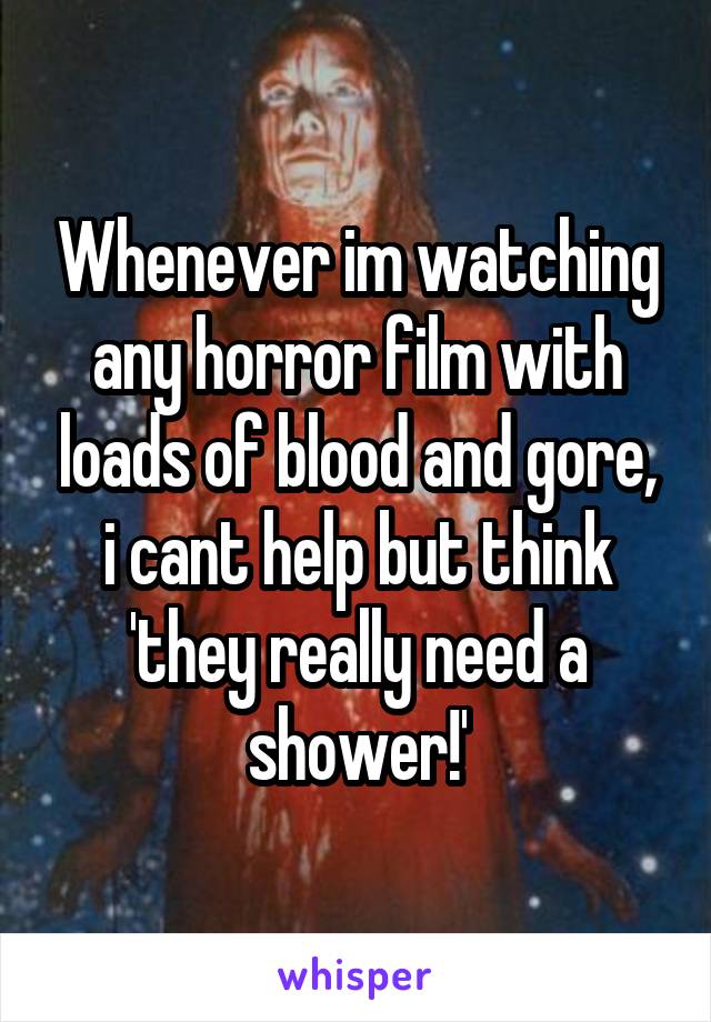 Whenever im watching any horror film with loads of blood and gore, i cant help but think 'they really need a shower!'