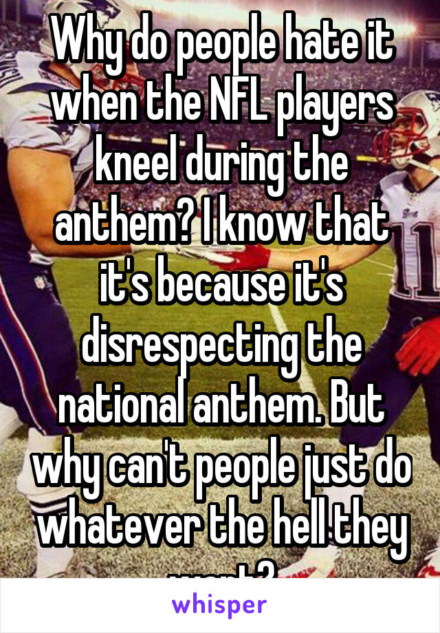 Why do people hate it when the NFL players kneel during the anthem? I know that it's because it's disrespecting the national anthem. But why can't people just do whatever the hell they want?