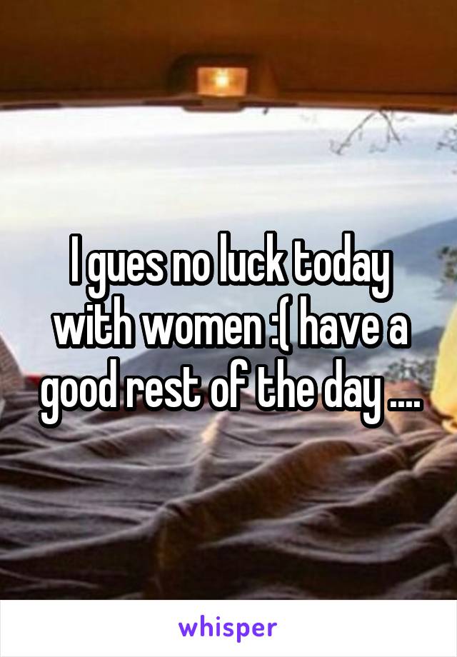 I gues no luck today with women :( have a good rest of the day ....