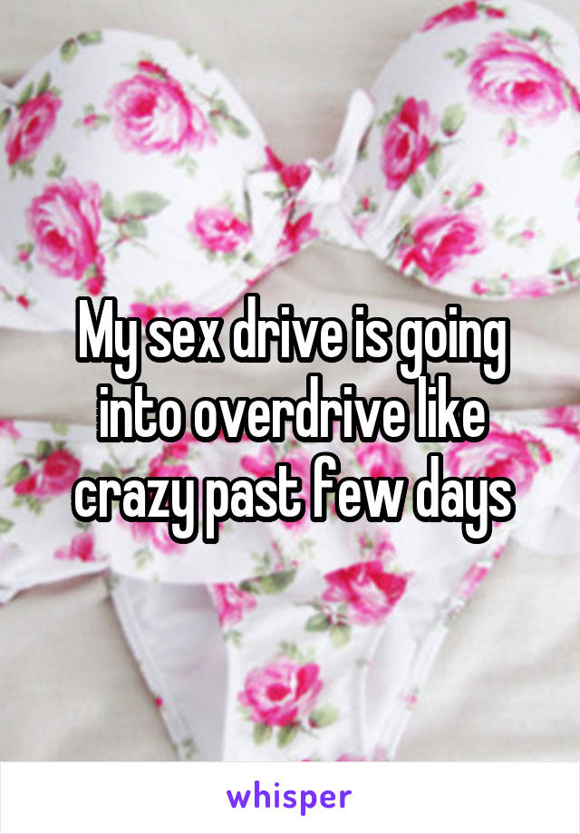 My sex drive is going into overdrive like crazy past few days