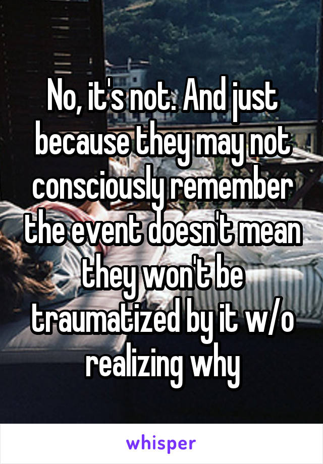 No, it's not. And just because they may not consciously remember the event doesn't mean they won't be traumatized by it w/o realizing why