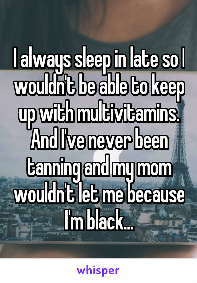 I always sleep in late so I wouldn't be able to keep up with multivitamins. And I've never been tanning and my mom wouldn't let me because I'm black...