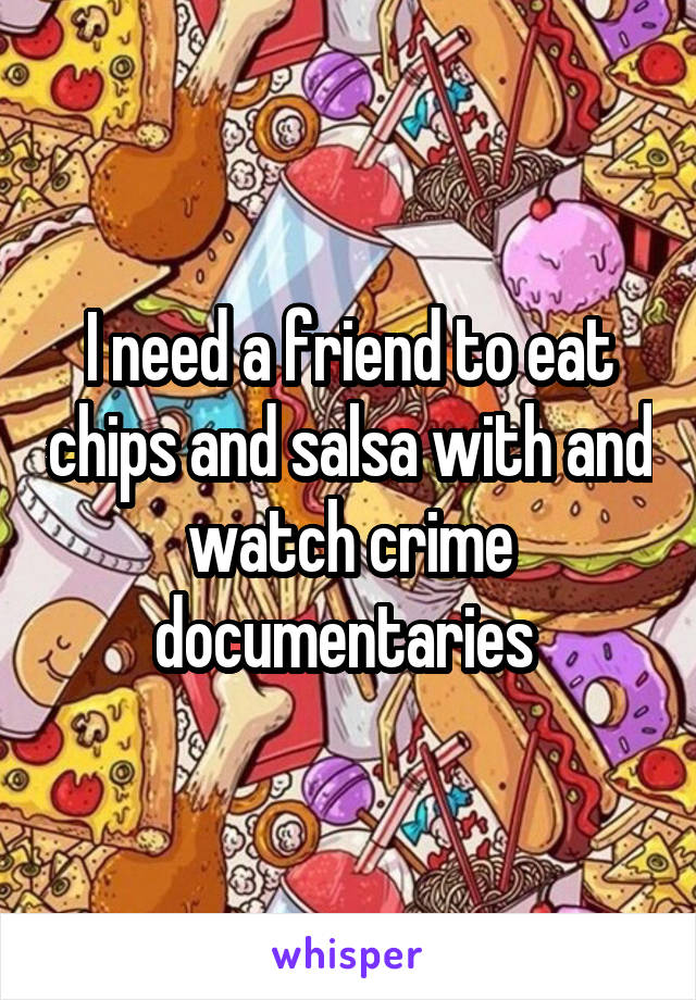 I need a friend to eat chips and salsa with and watch crime documentaries 