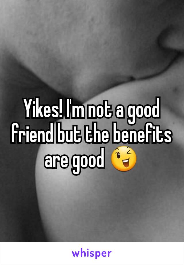 Yikes! I'm not a good friend but the benefits are good 😉