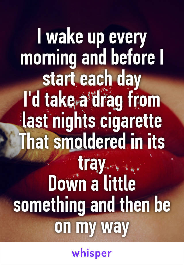I wake up every morning and before I start each day
I'd take a drag from last nights cigarette
That smoldered in its tray
Down a little something and then be on my way