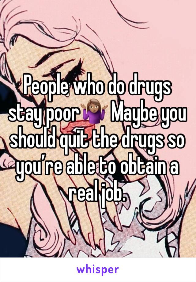 People who do drugs stay poor🤷🏽‍♀️ Maybe you should quit the drugs so you’re able to obtain a real job. 