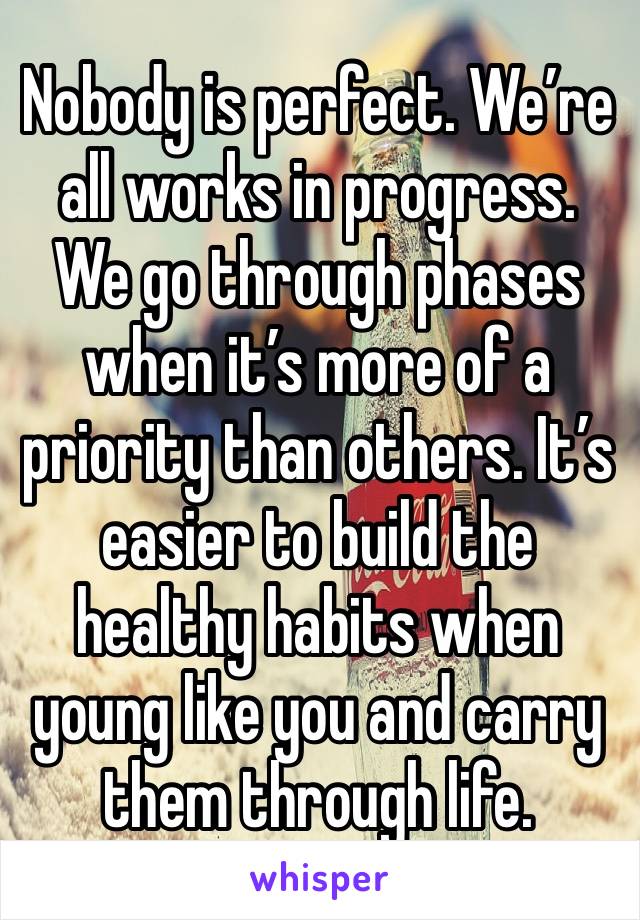 Nobody is perfect. We’re all works in progress. We go through phases when it’s more of a priority than others. It’s easier to build the healthy habits when young like you and carry them through life.