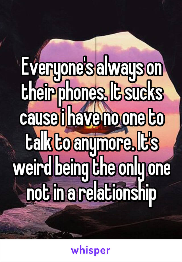 Everyone's always on their phones. It sucks cause i have no one to talk to anymore. It's weird being the only one not in a relationship