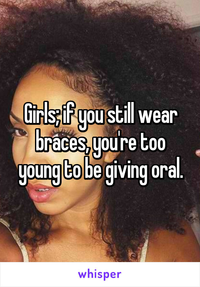 Girls; if you still wear braces, you're too young to be giving oral.