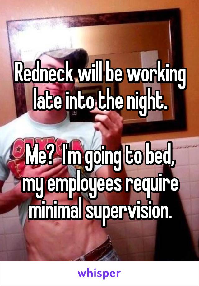 Redneck will be working late into the night.

Me?  I'm going to bed, my employees require minimal supervision.