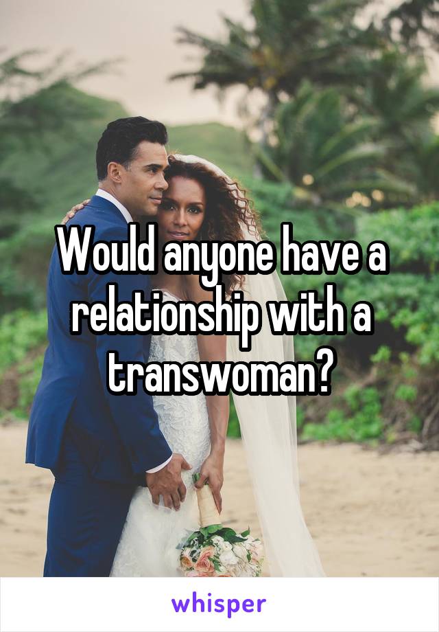 Would anyone have a relationship with a transwoman?