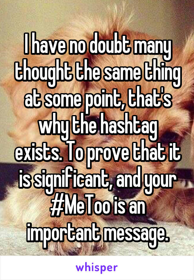 I have no doubt many thought the same thing at some point, that's why the hashtag exists. To prove that it is significant, and your #MeToo is an important message.