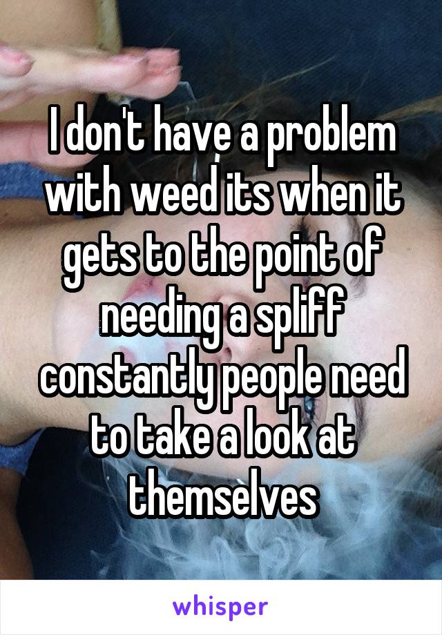 I don't have a problem with weed its when it gets to the point of needing a spliff constantly people need to take a look at themselves