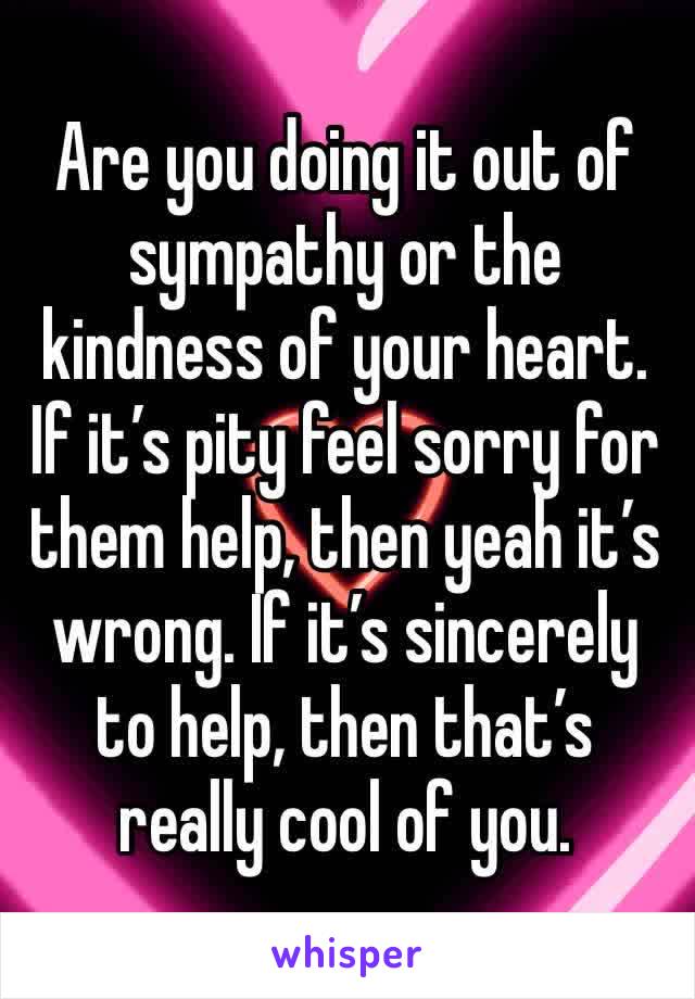 Are you doing it out of sympathy or the kindness of your heart. If it’s pity feel sorry for them help, then yeah it’s wrong. If it’s sincerely to help, then that’s really cool of you.