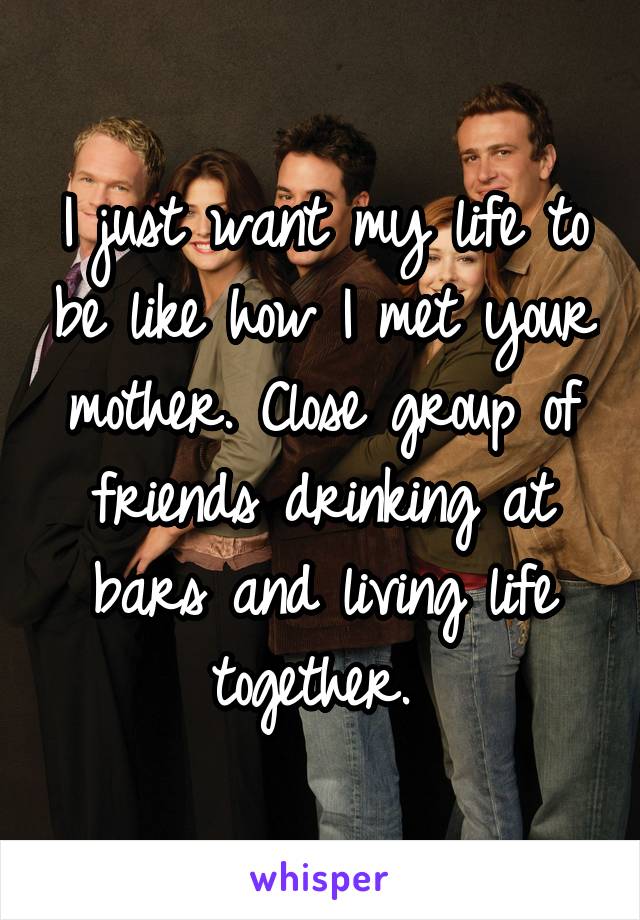 I just want my life to be like how I met your mother. Close group of friends drinking at bars and living life together. 