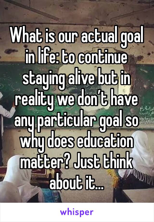 What is our actual goal in life: to continue staying alive but in reality we don’t have any particular goal so why does education matter? Just think about it...
