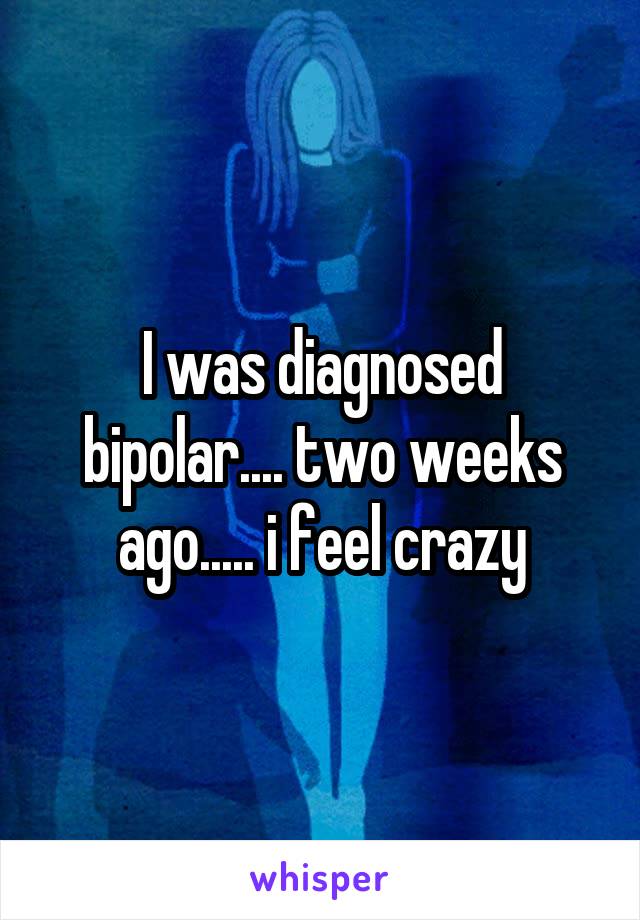 I was diagnosed bipolar.... two weeks ago..... i feel crazy