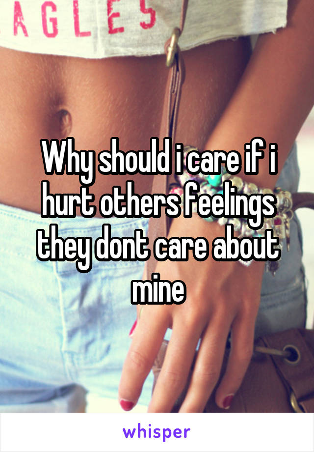 Why should i care if i hurt others feelings they dont care about mine