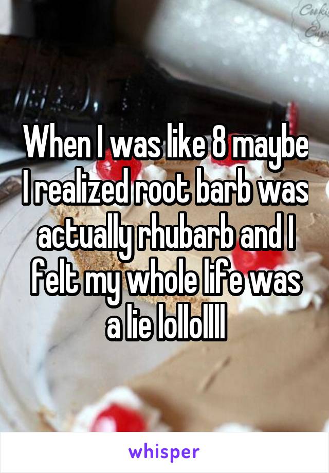 When I was like 8 maybe I realized root barb was actually rhubarb and I felt my whole life was a lie lollollll
