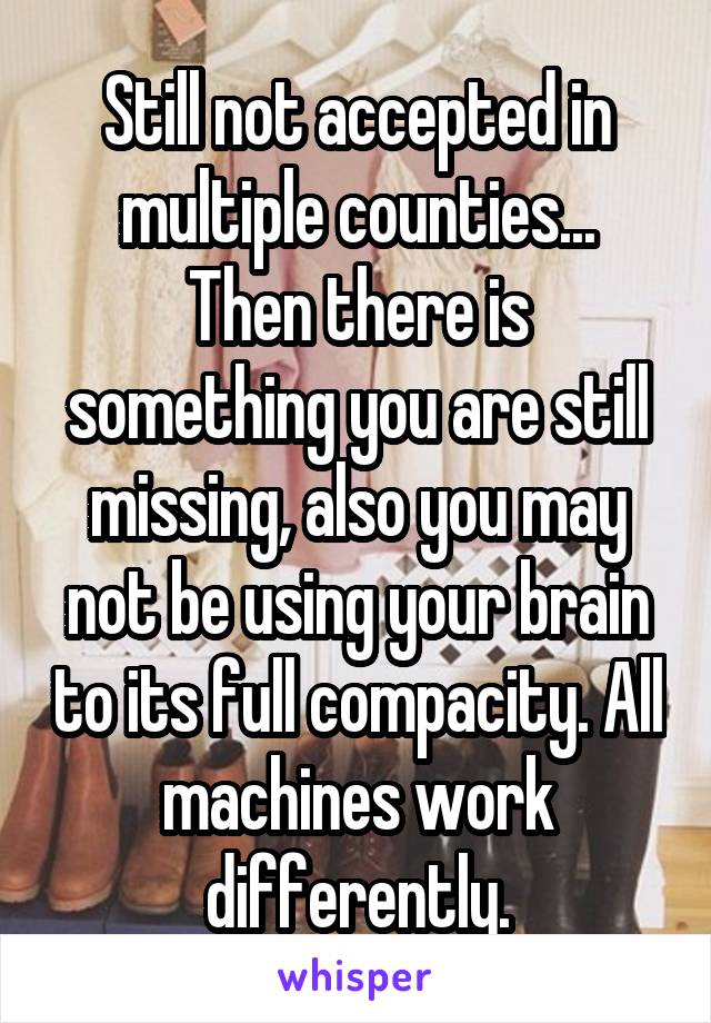 Still not accepted in multiple counties...
Then there is something you are still missing, also you may not be using your brain to its full compacity. All machines work differently.