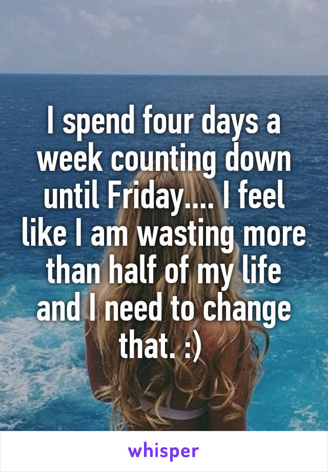 I spend four days a week counting down until Friday.... I feel like I am wasting more than half of my life and I need to change that. :) 