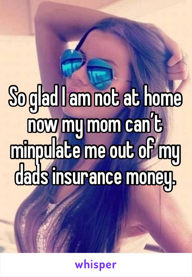 So glad I am not at home now my mom can’t minpulate me out of my dads insurance money.