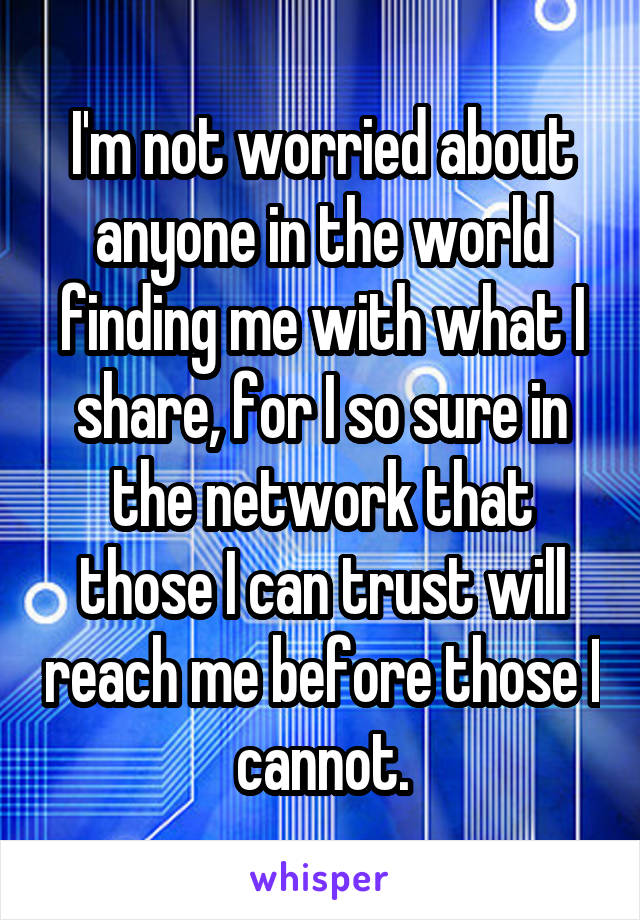 I'm not worried about anyone in the world finding me with what I share, for I so sure in the network that those I can trust will reach me before those I cannot.