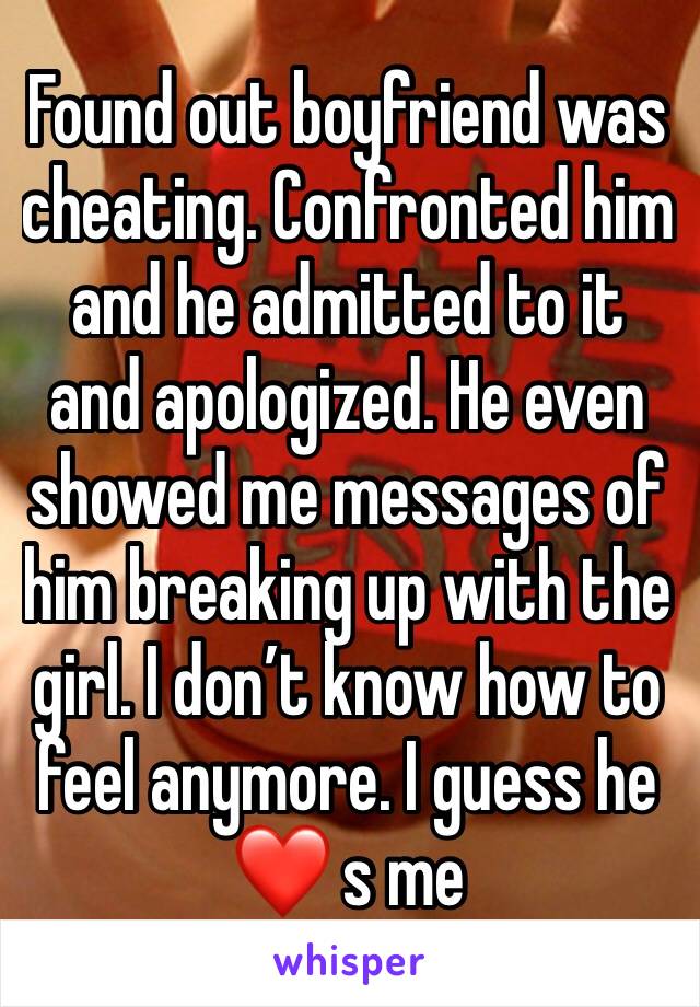 Found out boyfriend was cheating. Confronted him and he admitted to it and apologized. He even showed me messages of him breaking up with the girl. I don’t know how to feel anymore. I guess he ❤️ s me