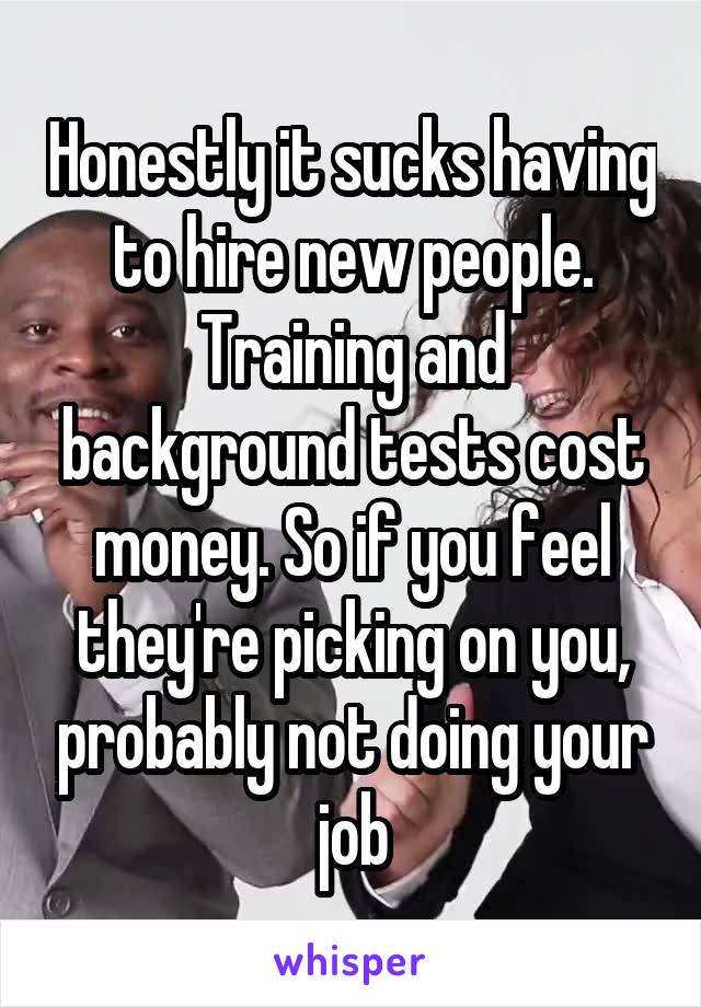 Honestly it sucks having to hire new people. Training and background tests cost money. So if you feel they're picking on you, probably not doing your job