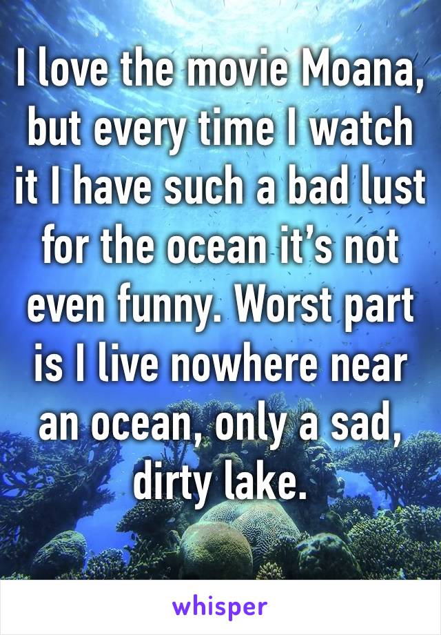 I love the movie Moana, but every time I watch it I have such a bad lust for the ocean it’s not even funny. Worst part is I live nowhere near an ocean, only a sad, dirty lake. 
