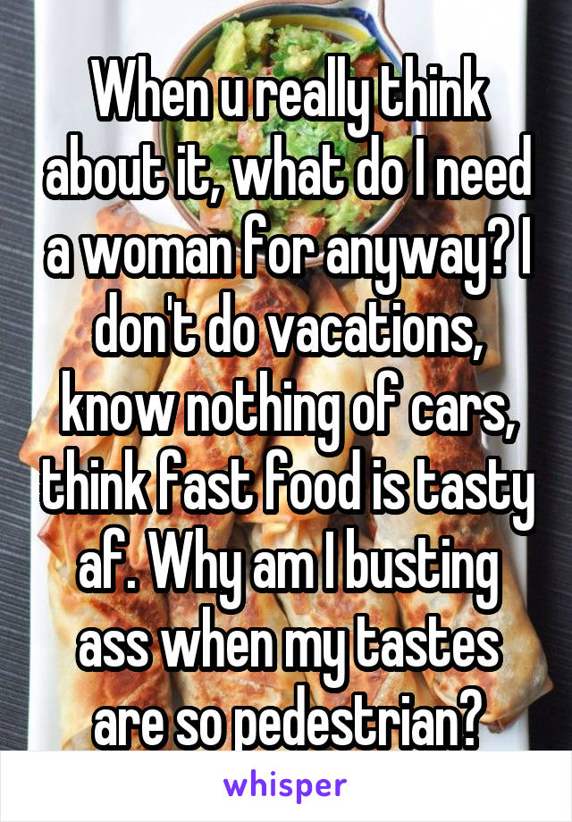 When u really think about it, what do I need a woman for anyway? I don't do vacations, know nothing of cars, think fast food is tasty af. Why am I busting ass when my tastes are so pedestrian?