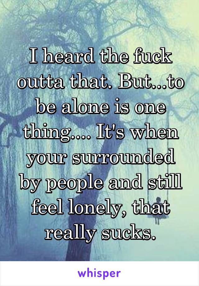 I heard the fuck outta that. But...to be alone is one thing.... It's when your surrounded by people and still feel lonely, that really sucks.