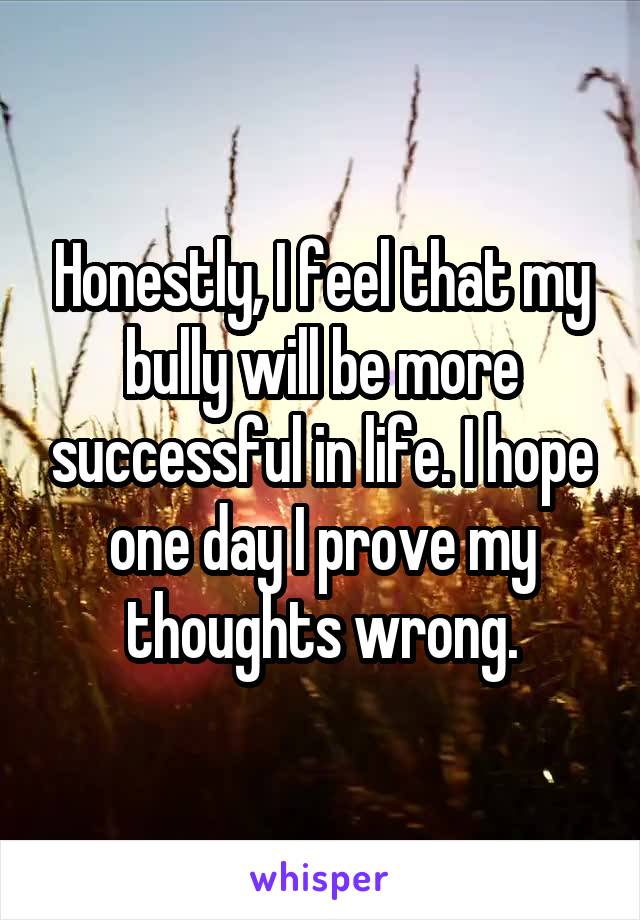 Honestly, I feel that my bully will be more successful in life. I hope one day I prove my thoughts wrong.