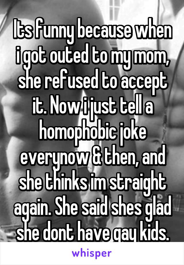 Its funny because when i got outed to my mom, she refused to accept it. Now i just tell a homophobic joke everynow & then, and she thinks im straight again. She said shes glad she dont have gay kids.
