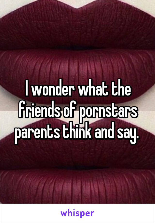 I wonder what the friends of pornstars parents think and say. 