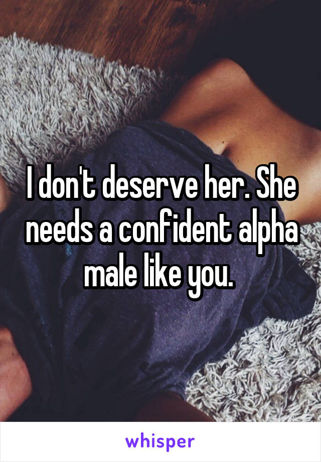 I don't deserve her. She needs a confident alpha male like you. 