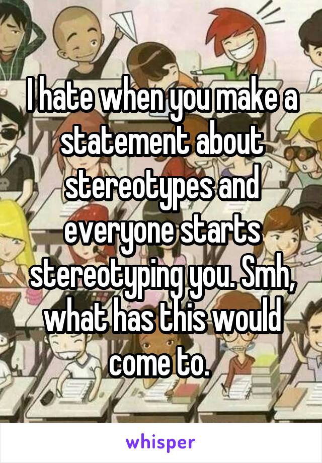 I hate when you make a statement about stereotypes and everyone starts stereotyping you. Smh, what has this would come to. 