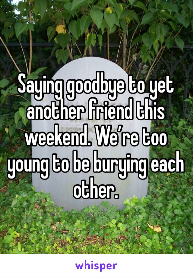 Saying goodbye to yet another friend this weekend. We’re too young to be burying each other. 