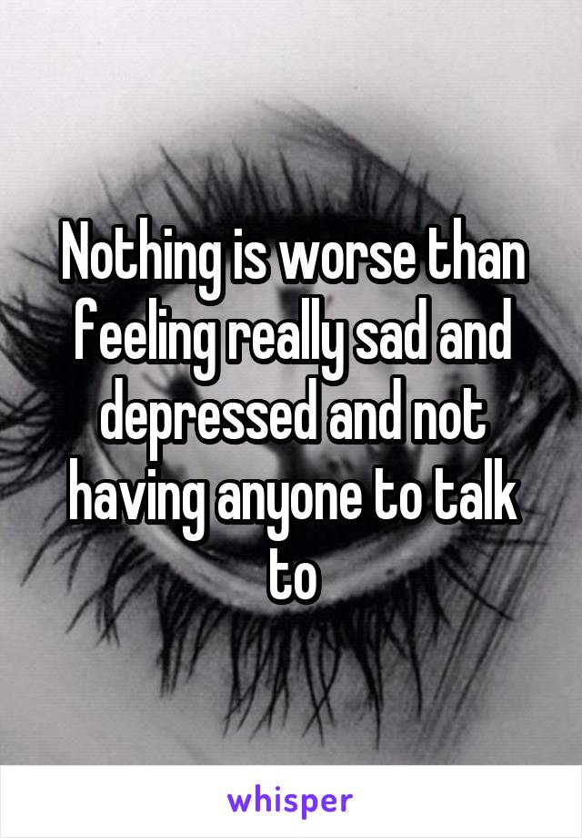 Nothing is worse than feeling really sad and depressed and not having anyone to talk to