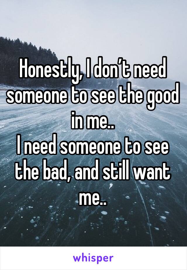 Honestly, I don’t need someone to see the good in me.. 
I need someone to see the bad, and still want me..