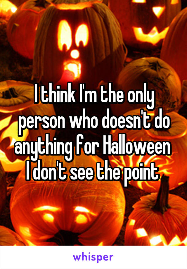 I think I'm the only person who doesn't do anything for Halloween 
I don't see the point 