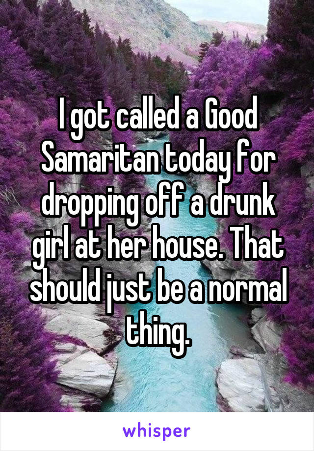I got called a Good Samaritan today for dropping off a drunk girl at her house. That should just be a normal thing.