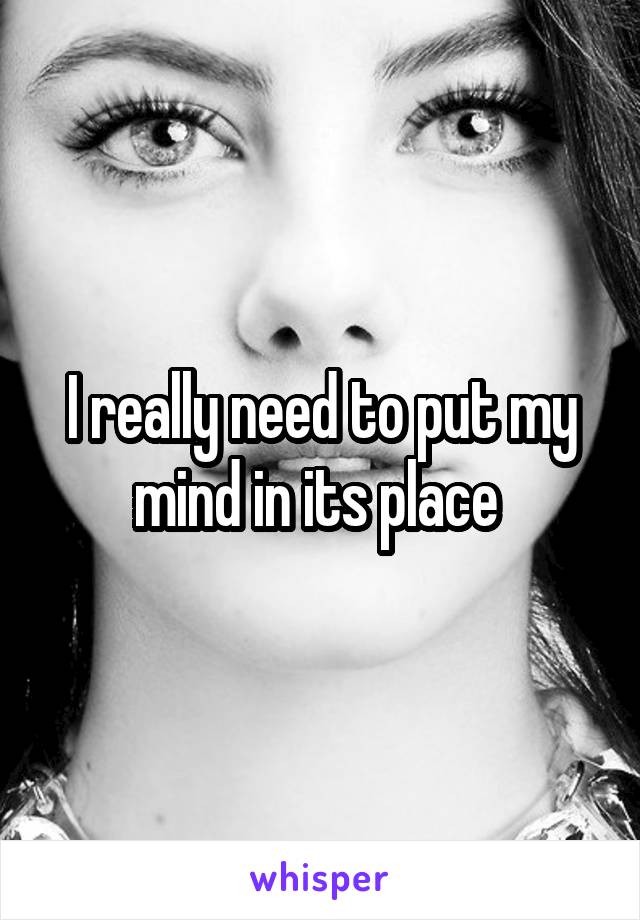 I really need to put my mind in its place 