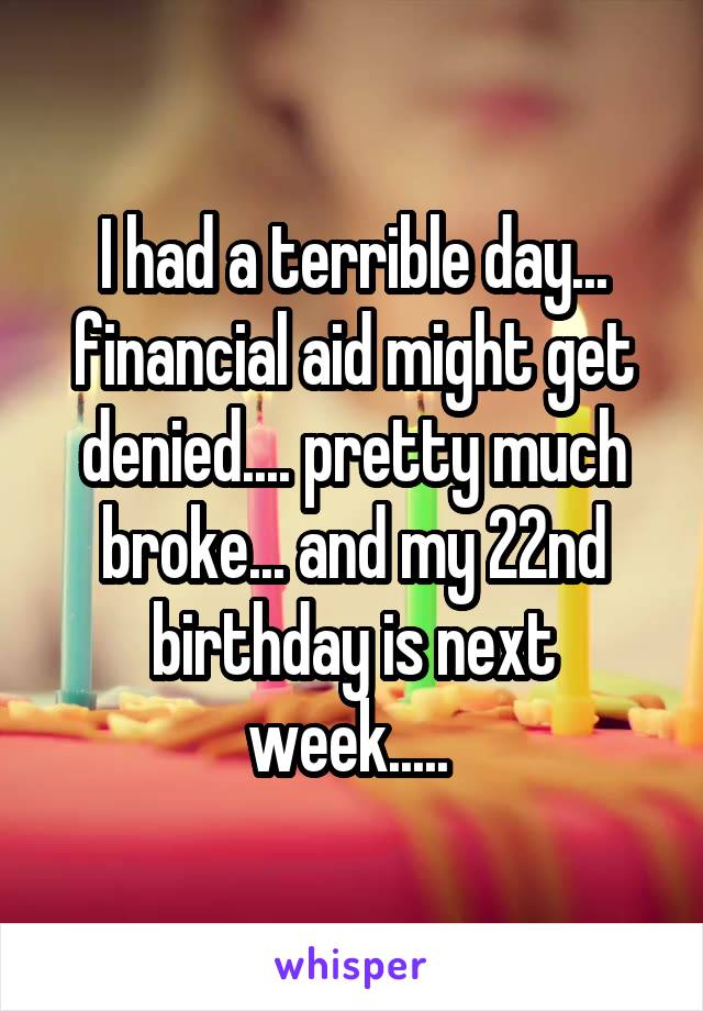 I had a terrible day... financial aid might get denied.... pretty much broke... and my 22nd birthday is next week..... 
