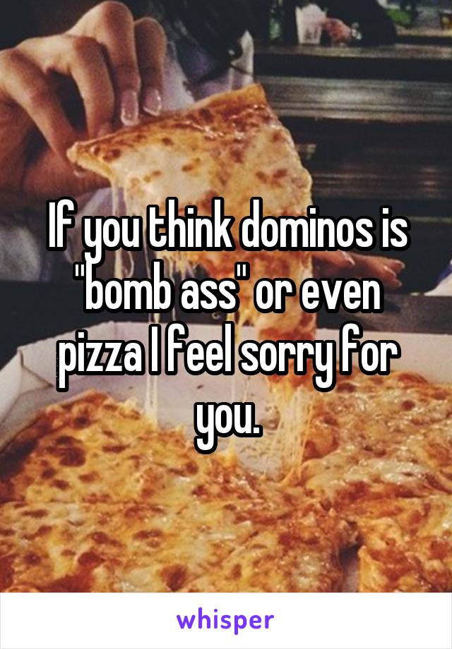 If you think dominos is "bomb ass" or even pizza I feel sorry for you.