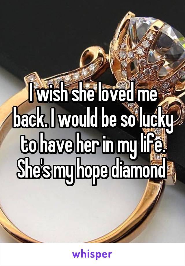 I wish she loved me back. I would be so lucky to have her in my life. She's my hope diamond 