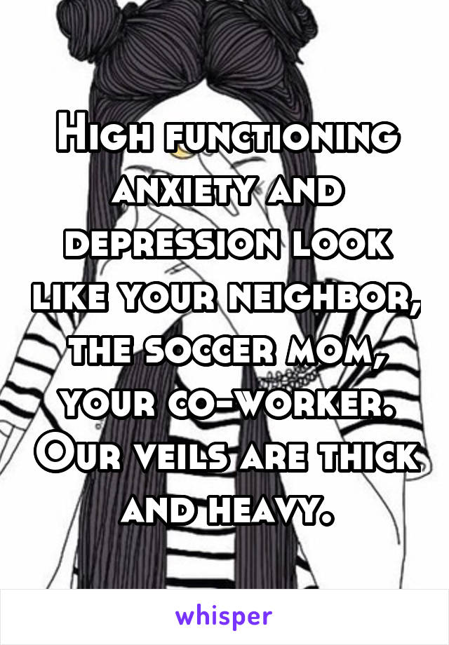 High functioning anxiety and depression look like your neighbor, the soccer mom, your co-worker. Our veils are thick and heavy.